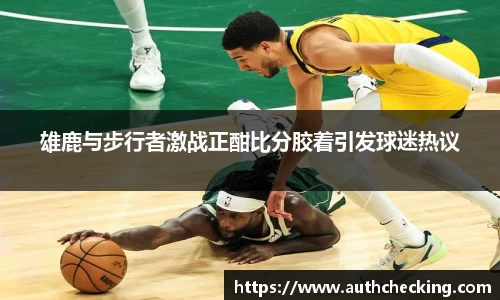 雄鹿与步行者激战正酣比分胶着引发球迷热议