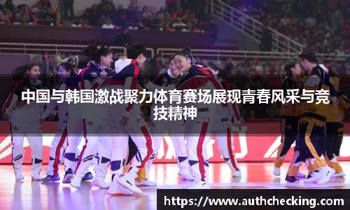 中国与韩国激战聚力体育赛场展现青春风采与竞技精神