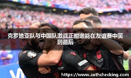 克罗地亚队与中国队激战正酣谁能在友谊赛中笑到最后